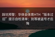 踩坑预警：华体会体育HTH“版本过旧”提示自检清单：别等被盗号才后悔