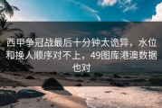 西甲争冠战最后十分钟太诡异，水位和换人顺序对不上，49图库港澳数据也对