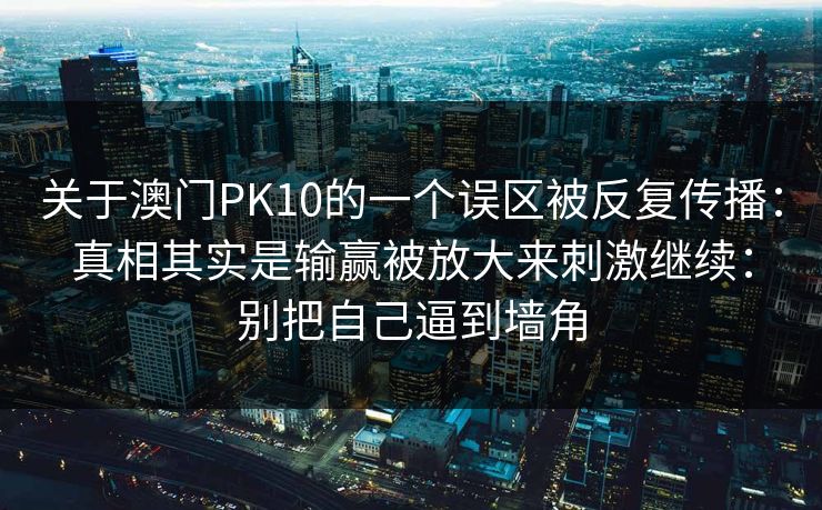 关于澳门PK10的一个误区被反复传播：真相其实是输赢被放大来刺激继续：别把自己逼到墙角