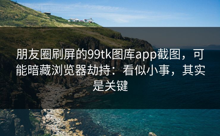 朋友圈刷屏的99tk图库app截图,可能暗藏浏览器劫持:看似小事,其实是关键 朋友圈刷屏的99tk图库app截图,可能暗藏浏览器劫持:看似小事,其实是关键