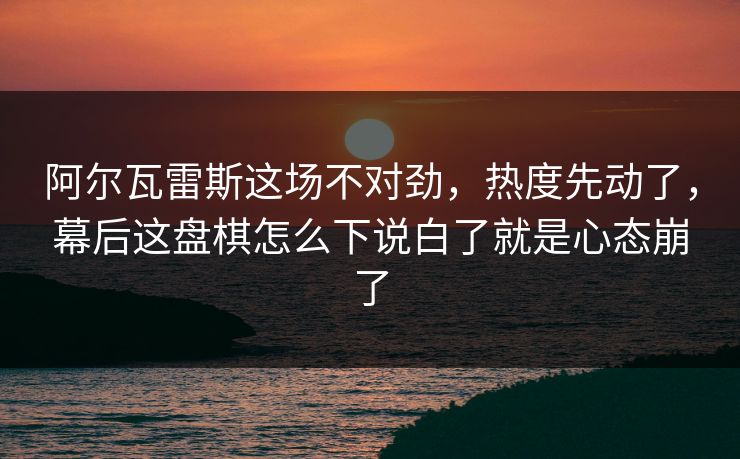 阿尔瓦雷斯这场不对劲，热度先动了，幕后这盘棋怎么下说白了就是心态崩了