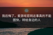 我后悔了，爱游戏官网这事真的不能图快，转给身边的人