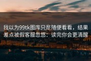 我以为99tk图库只是随便看看，结果差点被假客服忽悠：读完你会更清醒