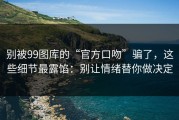 别被99图库的“官方口吻”骗了，这些细节最露馅：别让情绪替你做决定