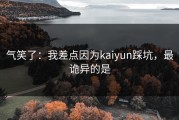气笑了：我差点因为kaiyun踩坑，最诡异的是