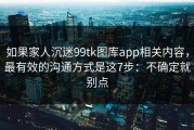 如果家人沉迷99tk图库app相关内容，最有效的沟通方式是这7步：不确定就别点