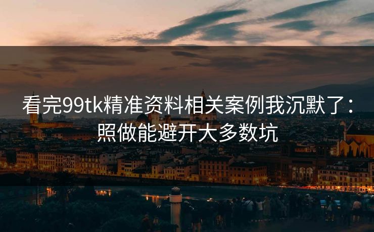 看完99tk精准资料相关案例我沉默了：照做能避开大多数坑
