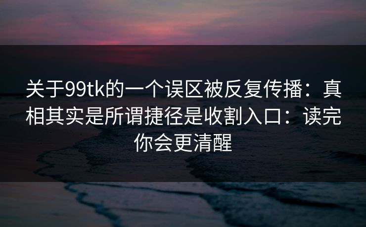关于99tk的一个误区被反复传播：真相其实是所谓捷径是收割入口：读完你会更清醒