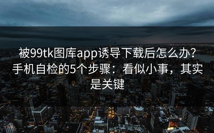 被99tk图库app诱导下载后怎么办？手机自检的5个步骤：看似小事，其实是关键