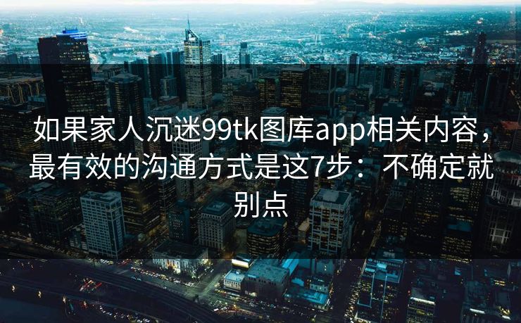 如果家人沉迷99tk图库app相关内容，最有效的沟通方式是这7步：不确定就别点
