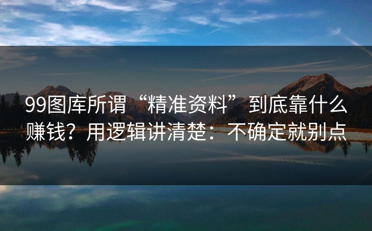 99图库所谓“精准资料”到底靠什么赚钱？用逻辑讲清楚：不确定就别点