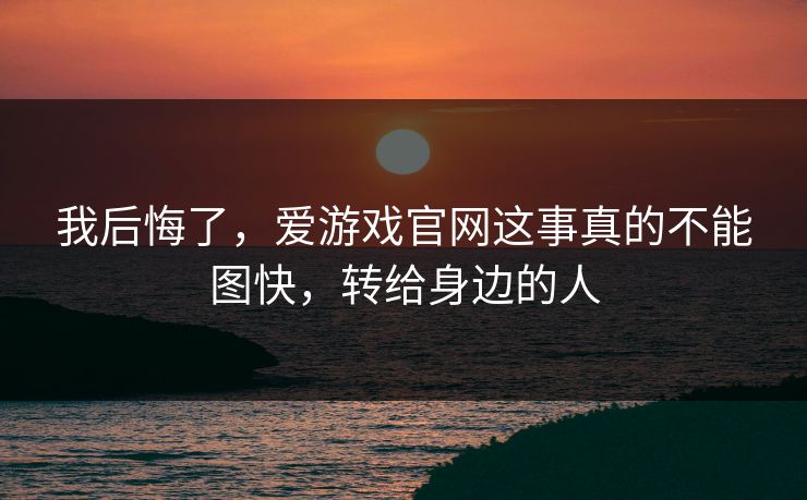 我后悔了，爱游戏官网这事真的不能图快，转给身边的人