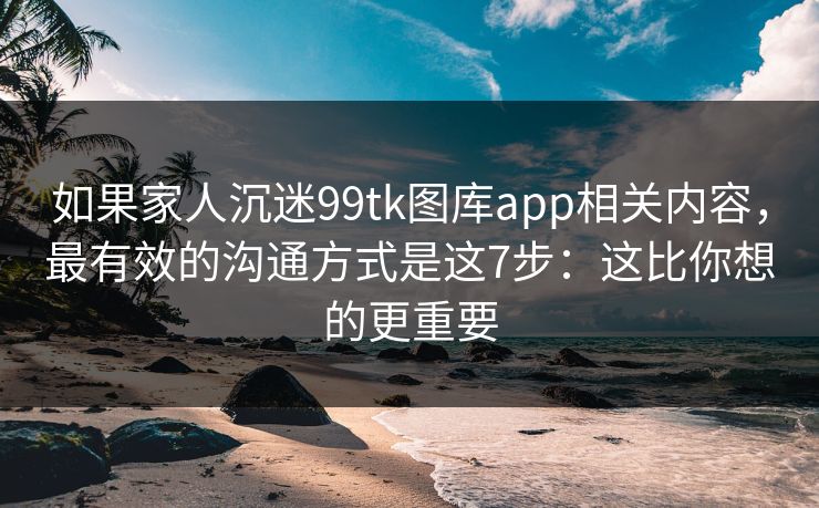 如果家人沉迷99tk图库app相关内容，最有效的沟通方式是这7步：这比你想的更重要