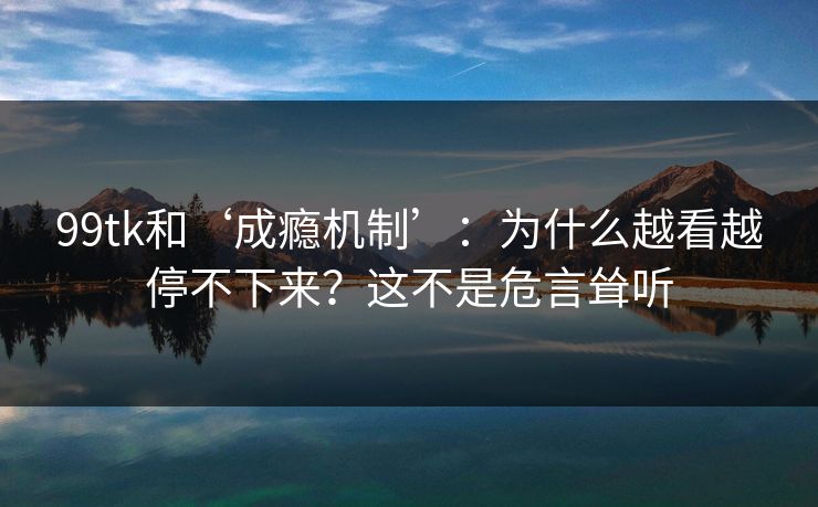 99tk和‘成瘾机制’：为什么越看越停不下来？这不是危言耸听